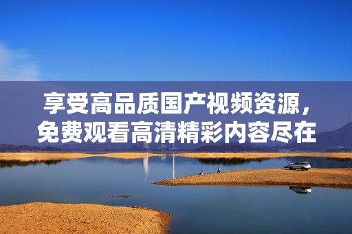 享受高品质国产视频资源，免费观看高清精彩内容尽在此处