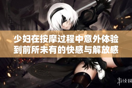 少妇在按摩过程中意外体验到前所未有的快感与解放感