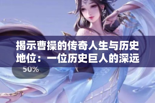揭示曹操的传奇人生与历史地位：一位历史巨人的深远影响