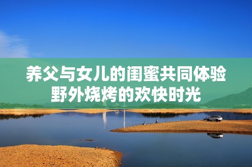 养父与女儿的闺蜜共同体验野外烧烤的欢快时光