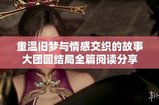 重温旧梦与情感交织的故事大团圆结局全篇阅读分享