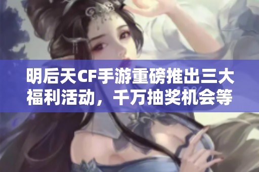明后天CF手游重磅推出三大福利活动，千万抽奖机会等你来拿！