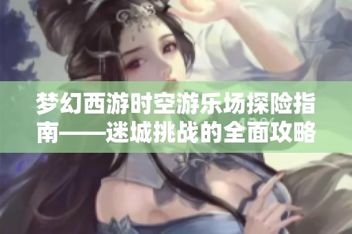 梦幻西游时空游乐场探险指南——迷城挑战的全面攻略与技巧分享