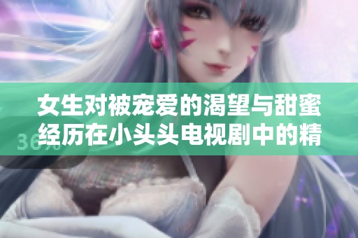 女生对被宠爱的渴望与甜蜜经历在小头头电视剧中的精彩展现