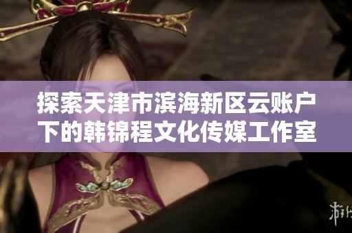 探索天津市滨海新区云账户下的韩锦程文化传媒工作室风采