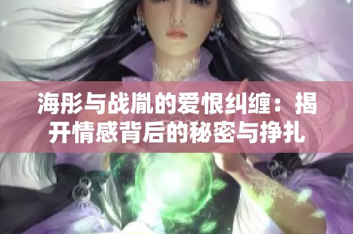 海彤与战胤的爱恨纠缠：揭开情感背后的秘密与挣扎