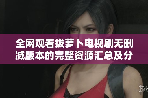 全网观看拔萝卜电视剧无删减版本的完整资源汇总及分享