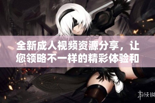 全新成人视频资源分享，让您领略不一样的精彩体验和服务