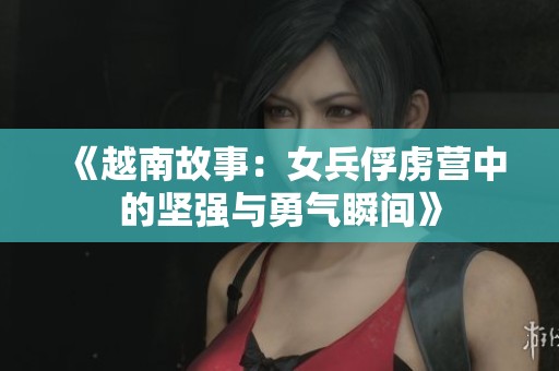 《越南故事：女兵俘虏营中的坚强与勇气瞬间》