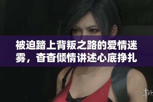 被迫踏上背叛之路的爱情迷雾，杳杳倾情讲述心底挣扎与纠结