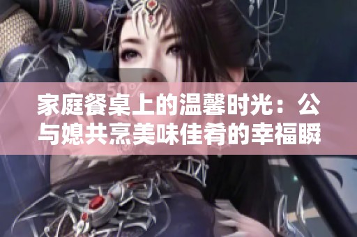 家庭餐桌上的温馨时光：公与媳共烹美味佳肴的幸福瞬间