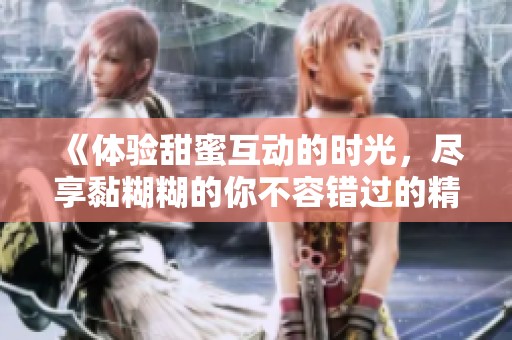 《体验甜蜜互动的时光，尽享黏糊糊的你不容错过的精彩》