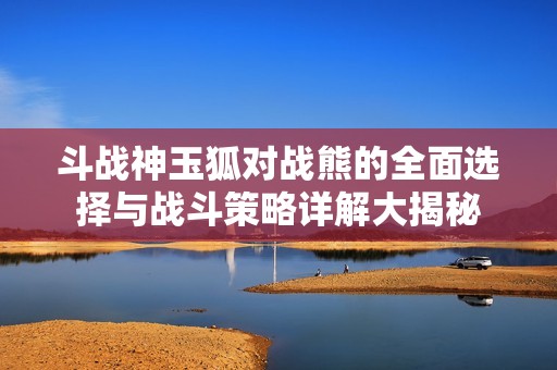 斗战神玉狐对战熊的全面选择与战斗策略详解大揭秘