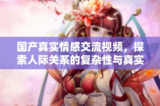 国产真实情感交流视频，探索人际关系的复杂性与真实感受