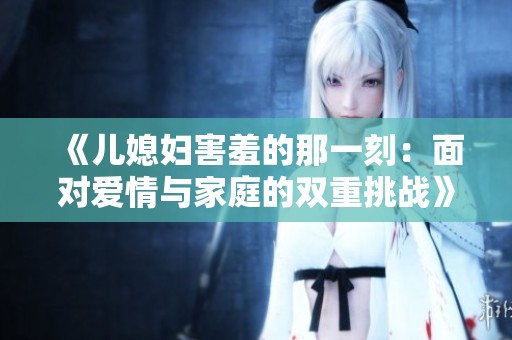 《儿媳妇害羞的那一刻：面对爱情与家庭的双重挑战》