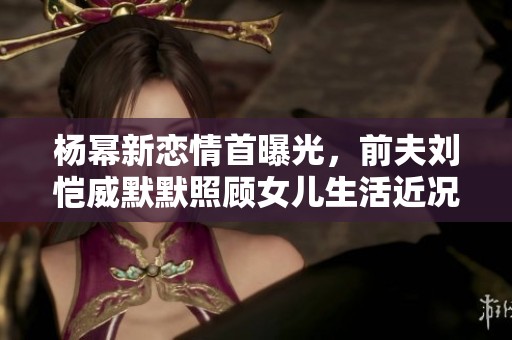 杨幂新恋情首曝光，前夫刘恺威默默照顾女儿生活近况曝光