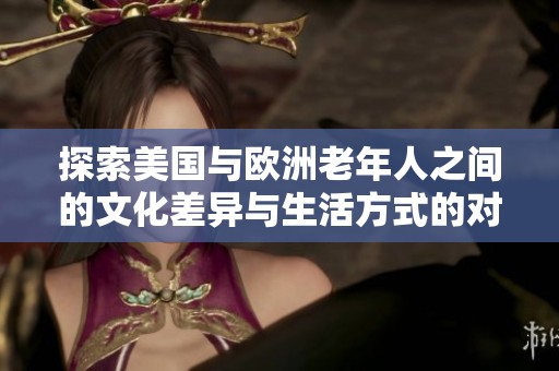 探索美国与欧洲老年人之间的文化差异与生活方式的对比分析