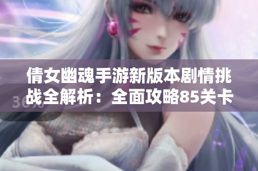倩女幽魂手游新版本剧情挑战全解析：全面攻略85关卡玩转技巧
