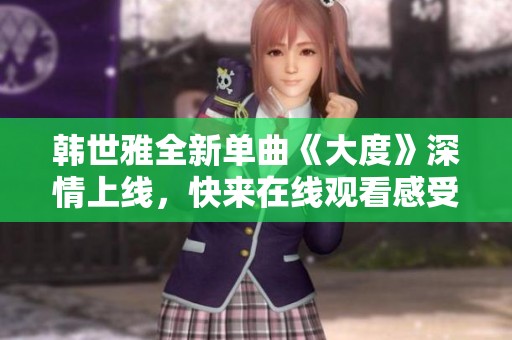 韩世雅全新单曲《大度》深情上线，快来在线观看感受音乐魅力