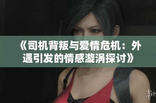 《司机背叛与爱情危机：外遇引发的情感漩涡探讨》