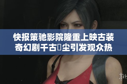 快报策驰影院隆重上映古装奇幻剧千古玦尘引发观众热议