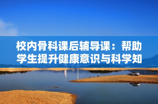 校内骨科课后辅导课：帮助学生提升健康意识与科学知识