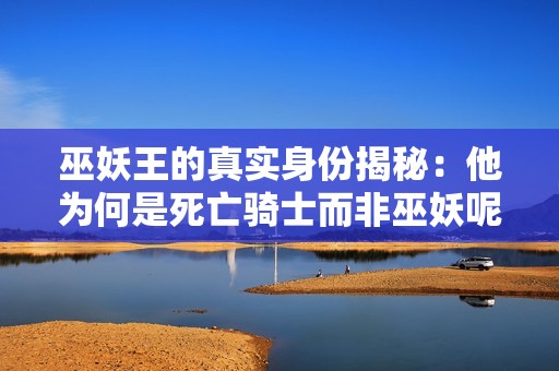 巫妖王的真实身份揭秘：他为何是死亡骑士而非巫妖呢