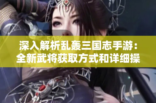 深入解析乱轰三国志手游：全新武将获取方式和详细操作指南
