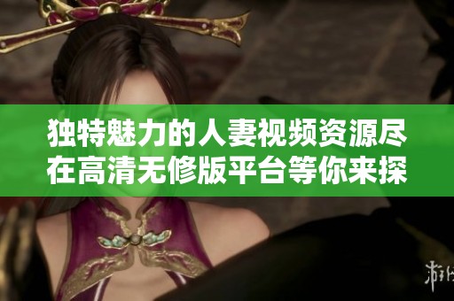 独特魅力的人妻视频资源尽在高清无修版平台等你来探索