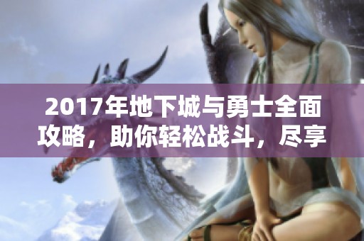 2017年地下城与勇士全面攻略，助你轻松战斗，尽享乐趣！