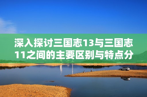 深入探讨三国志13与三国志11之间的主要区别与特点分析