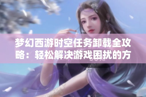 梦幻西游时空任务卸载全攻略：轻松解决游戏困扰的方法与步骤