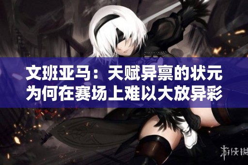文班亚马：天赋异禀的状元为何在赛场上难以大放异彩