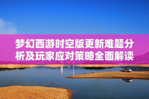 梦幻西游时空版更新难题分析及玩家应对策略全面解读