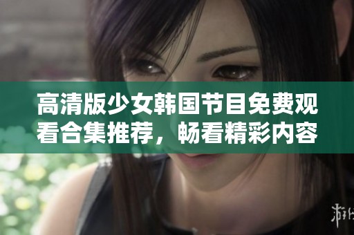 高清版少女韩国节目免费观看合集推荐，畅看精彩内容不容错过