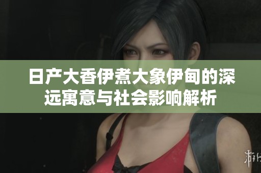 日产大香伊煮大象伊甸的深远寓意与社会影响解析