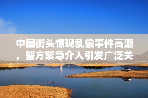 中国街头惊现乱偷事件高潮，警方紧急介入引发广泛关注