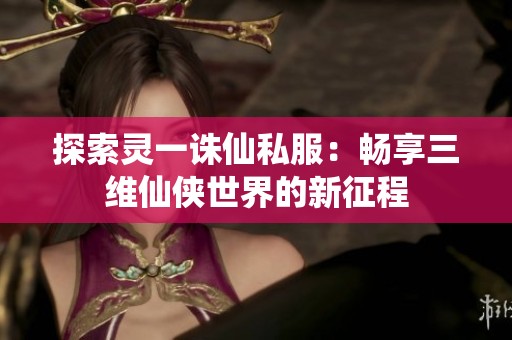 探索灵一诛仙私服：畅享三维仙侠世界的新征程