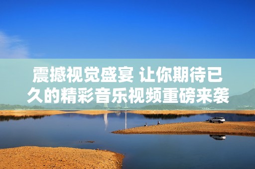 震撼视觉盛宴 让你期待已久的精彩音乐视频重磅来袭