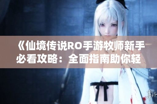 《仙境传说RO手游牧师新手必看攻略：全面指南助你轻松入门》