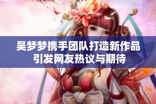 吴梦梦携手团队打造新作品 引发网友热议与期待