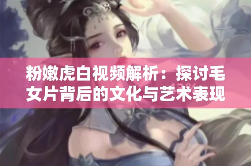 粉嫩虎白视频解析：探讨毛女片背后的文化与艺术表现