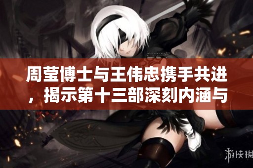 周莹博士与王伟忠携手共进，揭示第十三部深刻内涵与故事发展
