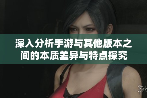 深入分析手游与其他版本之间的本质差异与特点探究