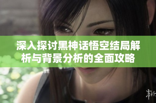 深入探讨黑神话悟空结局解析与背景分析的全面攻略