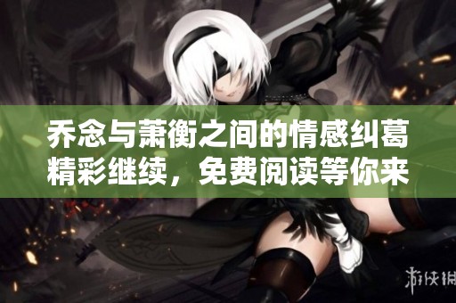 乔念与萧衡之间的情感纠葛精彩继续，免费阅读等你来探索