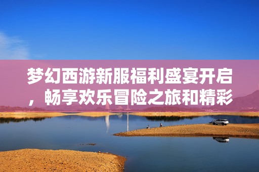 梦幻西游新服福利盛宴开启，畅享欢乐冒险之旅和精彩礼袋