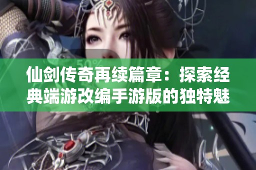 仙剑传奇再续篇章：探索经典端游改编手游版的独特魅力与全新玩法