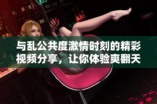 与乱公共度激情时刻的精彩视频分享，让你体验爽翻天的感觉
