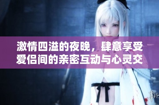 激情四溢的夜晚，肆意享受爱侣间的亲密互动与心灵交融